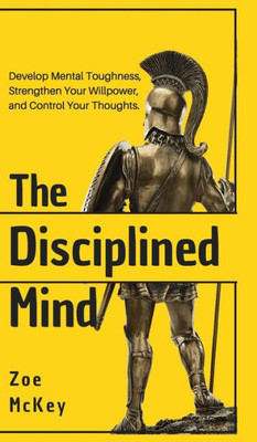 The Disciplined Mind : Develop Mental Toughness, Strengthen Your Willpower, And Control Your Thoughts.