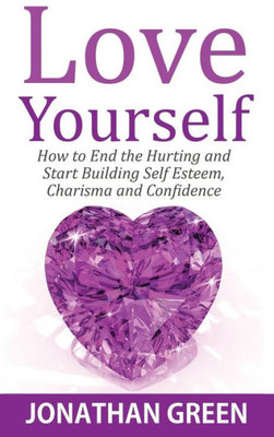Love Yourself : How To End The Hurting And Start Building Self Esteem, Charisma And Confidence