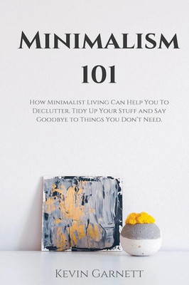 Minimalism 101 : How Minimalist Living Can Help You To Declutter, Tidy Up Your Stuff And Say Goodbye To Things You Don'T Need