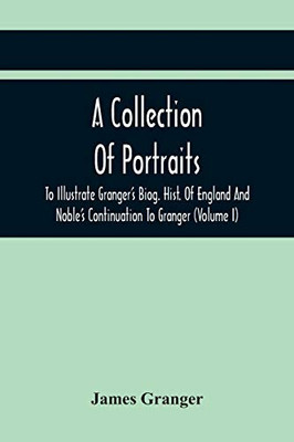 A Collection Of Portraits To Illustrate Granger'S Biog. Hist. Of England And Noble'S Continuation To Granger: Forming A Supplement To Richardson'S Copies Of Rare Granger Portraits (Volume I)