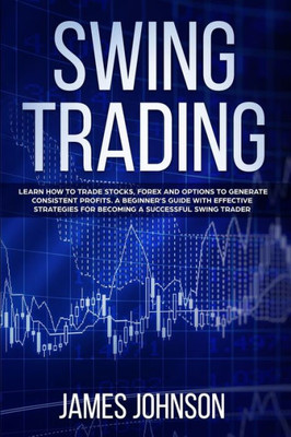 Swing Trading : Learn How To Trade Stocks, Forex And Options To Generate Consistent Profits. A Beginner'S Guide With Effective Strategies To Become A Successful Swing Trader