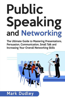 Public Speaking And Networking : The Ultimate Guide To Mastering Presentations, Persuasion, Communication, Small Talk And Increasing Your Overall Networking Skills