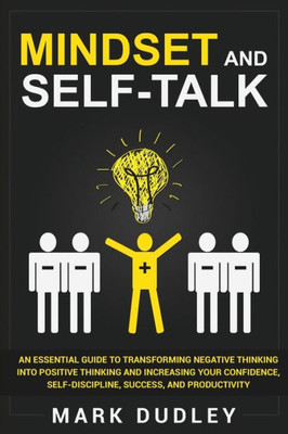 Mindset And Self-Talk : An Essential Guide To Transforming Negative Thinking Into Positive Thinking And Increasing Your Confidence, Self-Discipline, Success, And Productivity