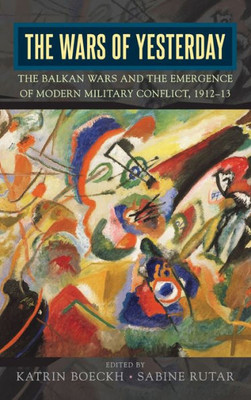 The Wars Of Yesterday : The Balkan Wars And The Emergence Of Modern Military Conflict, 1912-13