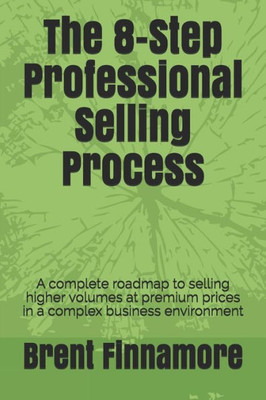The 8-Step Professional Selling Process: A Complete Roadmap To Selling Higher Volumes At Premium Prices In A Complex Business Environment