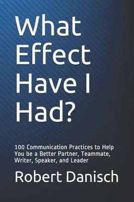 What Effect Have I Had? : 100 Communication Practices To Help You Be A Better Partner, Teammate, Writer, Speaker, And Leader