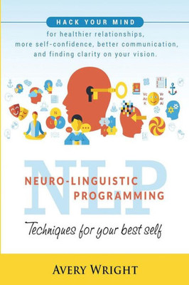 Nlp : Neuro-Linguistic Programming: Techniques For Your Best Self: Hack Your Mind For Healthier Relationships, More Self-Confidence, Better Communication, And Finding Clarity In Your Vision.