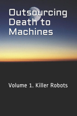 Outsourcing Death To Machines : Volume 1: Killer Robots