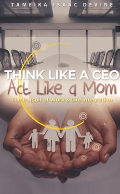 Think Like A Ceo Act Like A Mom: The Pursuit Of Work & Life Integration