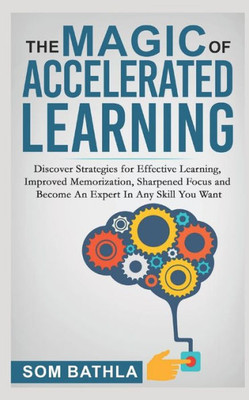The Magic Of Accelerated Learning : Discover Strategies For Effective Learning, Improved Memorization, Sharpened Focus And Become An Expert In Any Skill You Want