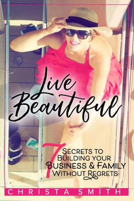 Live Beautiful: 7 Secrets To Building Your Business & Family Without Regrets