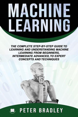 Machine Learning: The Complete Step-By-Step Guide To Learning And Understanding Machine Learning From Beginners, Intermediate Advanced,