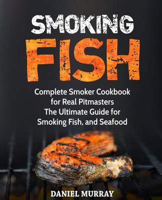 Smoking Fish: Complete Smoker Cookbook For Real Pitmasters, The Ultimate Guide For Smoking Fish, And Seafood