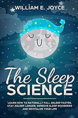 The Sleep Science: Learn How To Naturally Fall Asleep Faster, Stay Asleep Longer, Improve Sleep Disorders And Revitalize Your Life