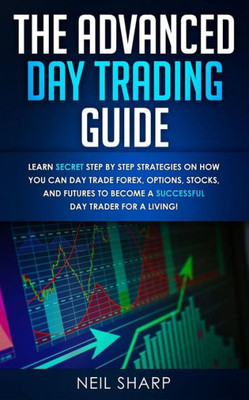 The Advanced Day Trading Guide: Learn Secret Step By Step Strategies On How You Can Day Trade Forex, Options, Stocks, And Futures To Become A Successf