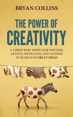 The Power Of Creativity : A Three-Part Series For Writers, Artists, Musicians And Anyone In Search Of Great Ideas