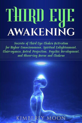 Third Eye Awakening : Secrets Of Third Eye Chakra Activation For Higher Consciousness, Spiritual Enlightenment, Clairvoyance, Astral Projection, Psychic Development, And Observing Auras And Chakras