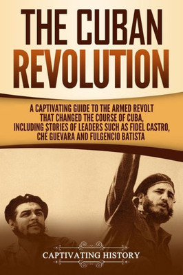 The Cuban Revolution : A Captivating Guide To The Armed Revolt That Changed The Course Of Cuba, Including Stories Of Leaders Such As Fidel Castro, Ch