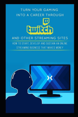Turn Your Gaming Into A Career Through Twitch And Other Streaming Sites : How To Start, Develop And Sustain An Online Streaming Business That Makes Money