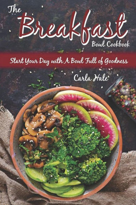 The Breakfast Bowl Cookbook: Start Your Day With A Bowl Full Of Goodness