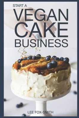 Start A Vegan Cake Business : Everything You Need To Know To Start, Manage, And Market Your Business