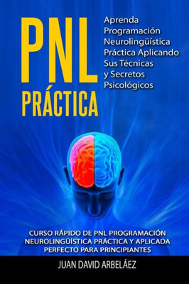 Pnl Practica Aprenda Programación Neurolingüística Práctica Aplicando Sus Técnicas Y Secretos Psicológicos: Curso Rápido De Pnl Programación Neuroling