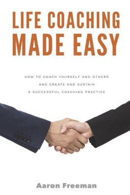 Life Coaching Made Easy : How To Coach Yourself And Others Effectively And Create And Sustain A Successful Coaching Practice