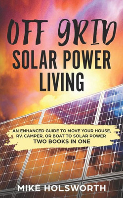 Off Grid Solar Power Living: An Enhanced Guide To Move Your House, Rv, Camper, Or Boat To Solar Power (Two Books In One)