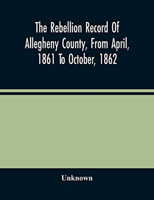 The Rebellion Record Of Allegheny County, From April, 1861 To October, 1862: Containing The Narrative Of The Organization Of Companies And Regiments, ... Of The Draft And The List Of Exempts