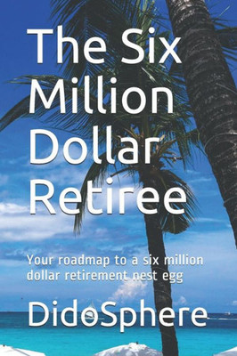 The Six Million Dollar Retiree : Your Roadmap To A Six Million Dollar Retirement Nest Egg