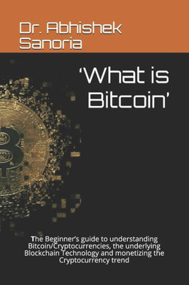 'What Is Bitcoin': The Beginner'S Guide To Understanding Bitcoin/Cryptocurrencies, The Underlying Blockchain Technology And Monetizing Th