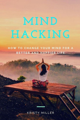 Mind Hacking: How To Change Your Mind For A Better And Happier Life