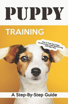 Puppy Training: A Step-By-Step Guide: How To Train Your Puppy Into Becoming A Well Behaved Dog (The Right Way)