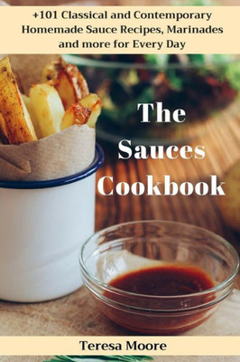 The Sauces Cookbook : +101 Classical And Contemporary Homemade Sauce Recipes, Marinades And More For Every Day