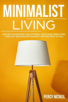 Minimalist Living: Live With Purpose By Decluttering Your Home, Simplifying Your Life, And Focusing On What Matters Most To You