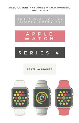 The Ridiculously Simple Guide To Apple Watch Series 4 : A Practical Guide To Getting Started With The Next Generation Of Apple Watch And Watchos 5