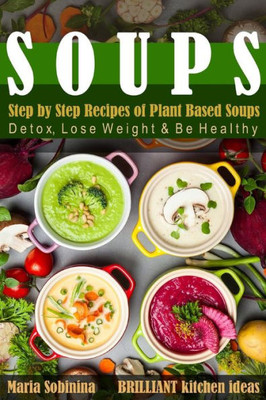 Soups: Step By Step Recipes Of Plant Based Soups: Detox, Lose Weight & Be Healthy.