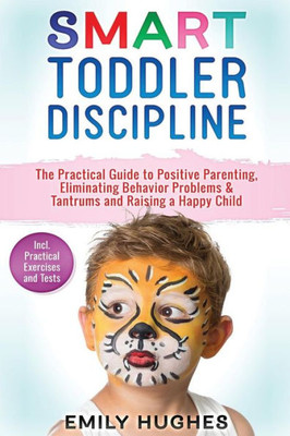 Smart Toddler Discipline : The Practical Guide To Positive Parenting, Eliminating Behavior Problems & Tantrums And Raising A Happy Child