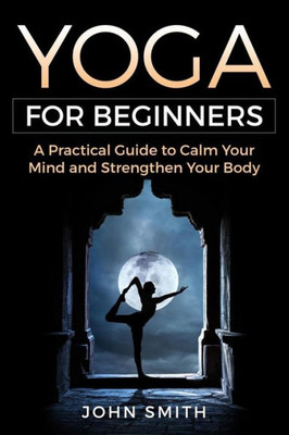 Yoga For Beginners: A Practical Guide To Calm Your Mind And Strengthen Your Body