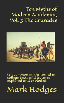 Ten Myths Of Modern Academia, Vol. 3 The Crusades : Ten Common Myths Found In College Texts And Lectures Explored And Exploded