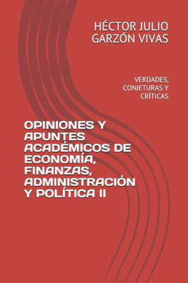 Opiniones Y Apuntes Académicos De Economía, Finanzas, Administración Y Política Ii : Verdades, Conjeturas Y Críticas