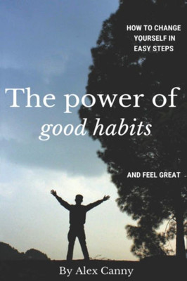 The Power Of Good Habits : How To Change Yourself In Easy Steps And Feel Great