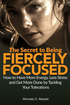 The Secret To Being Fiercely Focused : How To Have Less Stress, More Energy And Get More Done By Tackling Your Tolerations