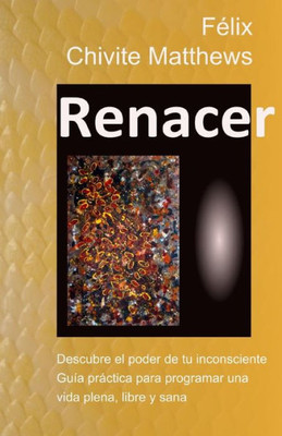 Renacer: Descubre El Poder De Tu Inconsciente: Guía Práctica Para Programar Una Vida Plena, Libre, Y Sana