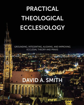 Practical Theological Ecclesiology : Grounding, Integrating, Aligning, And Improving Ecclesial Theory And Praxis