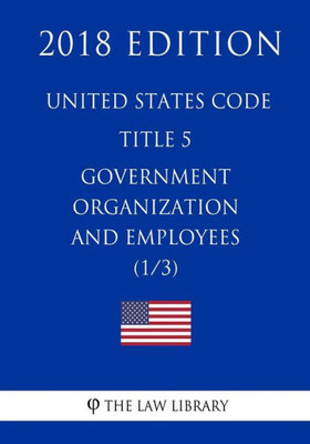 United States Code - Title 5 - Government Organization And Employees (1/3) (2018 Edition)