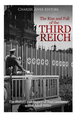 The Rise And Fall Of The Third Reich : The History And Legacy Of Nazi Germany Under Adolf Hitler