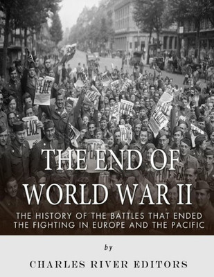 The End Of World War Ii : The History Of The Battles That Ended The Fighting In Europe And The Pacific