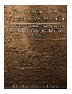 The Greatest Cities Of Ancient Mesopotamia : The History Of Babylon, Nineveh, Ur, Uruk, Persepolis, Hattusa, And Assur