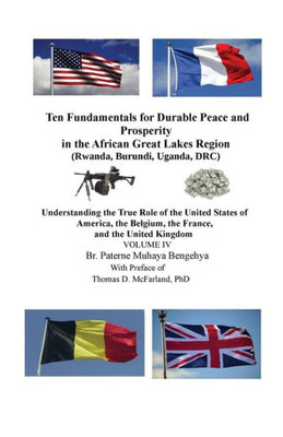 Ten Fundamentals For Durable Peace And Prosperity In The African Great Lakes Region (Rwanda, Burundi, Uganda, Drc) : Understanding The True Role Of The United States Of America, The Belgium, The France, And The United Kingdom